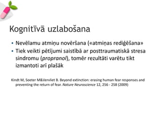 Kognitīvā uzlabošana
• Nevēlamu atmiņu novēršana («atmiņas rediģēšana»
• Tiek veikti pētījumi saistībā ar posttraumatiskā stresa
  sindromu (propranol), tomēr rezultāti varētu tikt
  izmantoti arī plašāk

Kindt M, Soeter M&Vervliet B. Beyond extinction: erasing human fear responses and
   preventing the return of fear. Nature Neuroscience 12, 256 - 258 (2009)
 