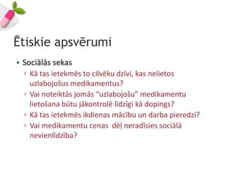 Ētiskie apsvērumi
• Sociālās sekas
  ▫ Kā tas ietekmēs to cilvēku dzīvi, kas nelietos
    uzlabojošus medikamentus?
  ▫ Vai noteiktās jomās “uzlabojošu” medikamentu
    lietošana būtu jākontrolē līdzīgi kā dopings?
  ▫ Kā tas ietekmēs ikdienas mācību un darba pieredzi?
  ▫ Vai medikamentu cenas dēļ neradīsies sociālā
    nevienlīdzība?
 