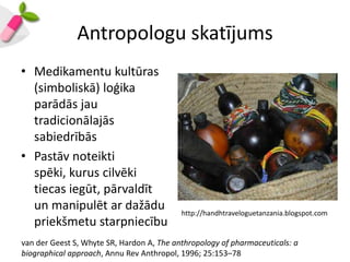 Antropologu skatījums
• Medikamentu kultūras
  (simboliskā) loģika
  parādās jau
  tradicionālajās
  sabiedrībās
• Pastāv noteikti
  spēki, kurus cilvēki
  tiecas iegūt, pārvaldīt
  un manipulēt ar dažādu                   http://handhtraveloguetanzania.blogspot.com
  priekšmetu starpniecību
van der Geest S, Whyte SR, Hardon A, The anthropology of pharmaceuticals: a
biographical approach, Annu Rev Anthropol, 1996; 25:153–78
 