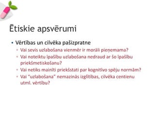 Ētiskie apsvērumi
• Vērtības un cilvēka pašizpratne
  ▫ Vai sevis uzlabošana vienmēr ir morāli pieņemama?
  ▫ Vai noteiktu īpašību uzlabošana nedraud ar šo īpašību
    priekšmetiskošanu?
  ▫ Vai netiks mainīti priekšstati par kognitīvo spēju normām?
  ▫ Vai “uzlabošana” nemazinās izglītības, cilvēka centienu
    utml. vērtību?
 