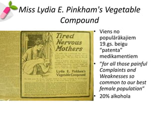 Miss Lydia E. Pinkham's Vegetable
            Compound
                    • Viens no
                      populārākajiem
                      19.gs. beigu
                      “patenta”
                      medikamentiem
                    • “for all those painful
                      Complaints and
                      Weaknesses so
                      common to our best
                      female population“
                    • 20% alkohola
 