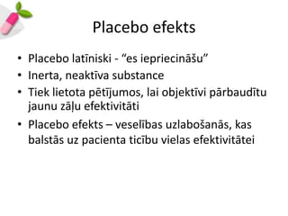 Placebo efekts
• Placebo latīniski - “es iepriecināšu”
• Inerta, neaktīva substance
• Tiek lietota pētījumos, lai objektīvi pārbaudītu
  jaunu zāļu efektivitāti
• Placebo efekts – veselības uzlabošanās, kas
  balstās uz pacienta ticību vielas efektivitātei
 