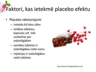 Faktori, kas ietekmē placebo efektu
• Placebo raksturojumi
  – izskatās kā īstas zāles
  – lielākas tabletes,
    kapsulas utt. tiek
    uzskatītas par
    iedarbīgākām
  – vairākas tabletes ir
    iedarbīgākas nekā viena
  – injekcijas ir iedarbīgākas
    nekā tabletes

                                 http://www.freedigitalphotos.net
 