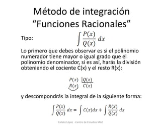 Método de integración“Funciones Racionales” Tipo:  Lo primero que debes observar es si el polinomionumerador tiene mayor o igual grado que el polinomio denominador, si es así, harás la división obteniendo el cociente C(x) y el resto R(x): y descompondrás la integral de la siguiente forma: Calixto López - Centro de Estudios MAE 