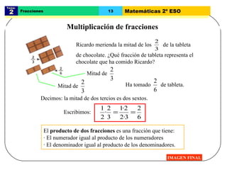 Tema:  2 Fracciones 13 Matemáticas 2º ESO Multiplicación de fracciones IMAGEN FINAL El  producto de dos fracciones  es una fracción que tiene: · El numerador igual al producto de los numeradores · El denominador igual al producto de los denominadores. Decimos: la mitad de dos tercios es dos sextos. Escribimos: Ricardo merienda la mitad de los  de la tableta de chocolate. ¿Qué fracción de tableta representa el chocolate que ha comido Ricardo? Ha tomado  de tableta.  Mitad de  Mitad de  
