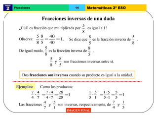 Tema:  2 Fracciones 14 Matemáticas 2º ESO Fracciones inversas de una dada IMAGEN FINAL Dos  fracciones son inversas  cuando su producto es igual a la unidad.  Observa: Ejemplos: Como los productos: ¿Cuál es fracción que multiplicada por  es igual a 1? Se dice que  es la fracción inversa de  . De igual modo,  es la fracción inversa de  . son fracciones inversas entre sí. Las fracciones  son inversas, respectivamente, de 