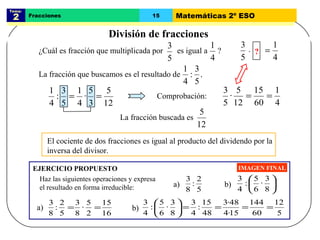 Tema:  2 Fracciones 15 Matemáticas 2º ESO División de fracciones IMAGEN FINAL El cociente de dos fracciones es igual al producto del dividendo por la inversa del divisor.  EJERCICIO PROPUESTO ? Comprobación: Haz las siguientes operaciones y expresa el resultado en forma irreducible: La fracción que buscamos es el resultado de ¿Cuál es fracción que multiplicada por  es igual a  ? · La fracción buscada es a) b) a) b) 