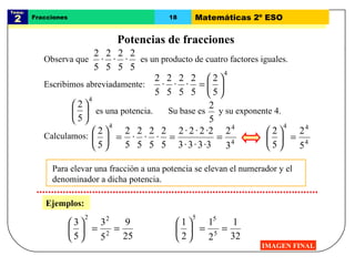 Tema:  2 Fracciones 18 Matemáticas 2º ESO Potencias de fracciones IMAGEN FINAL Para elevar una fracción a una potencia se elevan el numerador y el denominador a dicha potencia.  Ejemplos: Escribimos abreviadamente: Calculamos: Observa que  es un producto de cuatro factores iguales. es una potencia. Su base es  y su exponente 4.  