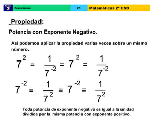Así podemos aplicar la propiedad varias veces sobre un mismo número . 7 2 = __ 1 7 -2 7 2 = __ 1 7 -2 = 7 -2 = __ 1 7 2 7 -2 = __ 1 7 2 = Propiedad :  Potencia con Exponente Negativo. Tema:  2 Fracciones 21 Matemáticas 2º ESO Toda potencia de exponente negativo es igual a la unidad  dividida por la  misma potencia con exponente positivo.   