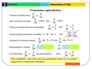 Para comprobar si dos fracciones son equivalentes basta ver si cumplen  alguna de las condiciones anteriores Tema:  2 Fracciones 4 Matemáticas 2º ESO Fracciones equivalentes IMAGEN FINAL Dan el mismo cociente: Tienen iguales productos cruzados:  8 · 10 = 20 · 4 Tienen la misma fracción irreducible: Actúan de la misma manera: Representan lo mismo: Veamos las fracciones Las fracciones  son equivalentes.  
