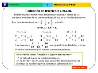 Tema:  2 Fracciones 8 Matemáticas 2º ESO Reducción de fracciones a m.c.m. IMAGEN FINAL m.c.m. (3, 4, 6) = 12 También podemos tomar como denominador común el menor de los múltiplos comunes de los denominadores: el m.c.m. de los denominadores.  12 = 3 ·  4 12 = 4 ·  3 12 = 6 ·  2 Para  reducir varias fracciones a común denominador: 1.º Se halla el m.c.m. de los denominadores. 2.º Se divide el m.c.m. entre cada uno de los denominadores y el resultado se multiplica por el numerador correspondiente. Para las mismas fracciones,  se tendrá: 4 4 3 3 2 2 Las fracciones  son equivalentes a las dadas y tienen el mismo denominador: el mínimo común denominador. 