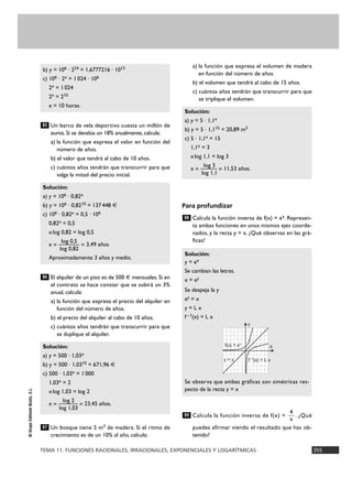 TEMA 11. FUNCIONES RACIONALES, IRRACIONALES, EXPONENCIALES Y LOGARÍTMICAS 355
©GrupoEditorialBruño,S.L.
Un barco de vela deportivo cuesta un millón de
euros. Si se devalúa un 18% anualmente, calcula:
a) la función que expresa el valor en función del
número de años.
b) el valor que tendrá al cabo de 10 años.
c) cuántos años tendrán que transcurrir para que
valga la mitad del precio inicial.
El alquiler de un piso es de 500 € mensuales. Si en
el contrato se hace constar que se subirá un 3%
anual, calcula:
a) la función que expresa el precio del alquiler en
función del número de años.
b) el precio del alquiler al cabo de 10 años.
c) cuántos años tendrán que transcurrir para que
se duplique el alquiler.
Un bosque tiene 5 m3 de madera. Si el ritmo de
crecimiento es de un 10% al año, calcula:
a) la función que expresa el volumen de madera
en función del número de años.
b) el volumen que tendrá al cabo de 15 años.
c) cuántos años tendrán que transcurrir para que
se triplique el volumen.
Para profundizar
Calcula la función inversa de f(x) = ex. Represen-
ta ambas funciones en unos mismos ejes coorde-
nados, y la recta y = x. ¿Qué observas en las grá-
ficas?
Calcula la función inversa de f(x) = . ¿Qué
puedes afirmar viendo el resultado que has ob-
tenido?
4
x
89
Solución:
y = ex
Se cambian las letras.
x = ey
Se despeja la y
ey = x
y = L x
f – 1(x) = L x
Se observa que ambas gráficas son simétricas res-
pecto de la recta y = x
88
Solución:
a) y = 5 · 1,1x
b) y = 5 · 1,115 = 20,89 m3
c) 5 · 1,1x = 15
1,1x = 3
xlog 1,1 = log 3
log 3
x = ——— = 11,53 años.
log 1,1
87
Solución:
a) y = 500 · 1,03x
b) y = 500 · 1,0310 = 671,96 €
c) 500 · 1,03x = 1000
1,03x = 2
xlog 1,03 = log 2
log 2
x = ——— = 23,45 años.
log 1,03
86
Solución:
a) y = 106 · 0,82x
b) y = 106 · 0,8210 = 137448 €
c) 106 · 0,82x = 0,5 · 106
0,82x = 0,5
xlog 0,82 = log 0,5
log 0,5
x = ——— = 3,49 años
log 0,82
Aproximadamente 3 años y medio.
85
b) y = 106 · 224 = 1,6777216 · 1013
c) 106 · 2x = 1024 · 106
2x = 1024
2x = 210
x = 10 horas.
Y
X
y = x
f(x) = ex
f –1
(x) = L x
 