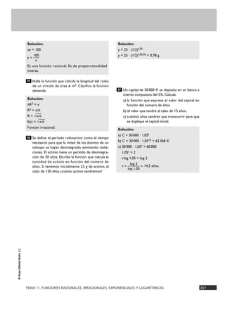TEMA 11. FUNCIONES RACIONALES, IRRACIONALES, EXPONENCIALES Y LOGARÍTMICAS 357
©GrupoEditorialBruño,S.L.
Halla la función que calcula la longitud del radio
de un círculo de área x m2. Clasifica la función
obtenida.
Se define el período radioactivo como el tiempo
necesario para que la mitad de los átomos de un
isótopo se hayan desintegrado, emitiendo radia-
ciones. El actinio tiene un período de desintegra-
ción de 30 años. Escribe la función que calcula la
cantidad de actinio en función del número de
años. Si tenemos inicialmente 25 g de actinio, al
cabo de 150 años ¿cuánto actinio tendremos?
Un capital de 30 000 € se deposita en un banco a
interés compuesto del 5%. Calcula:
a) la función que expresa el valor del capital en
función del número de años.
b) el valor que tendrá al cabo de 15 años.
c) cuántos años tendrán que transcurrir para que
se duplique el capital inicial.
Solución:
a) C = 30000 · 1,05t
b) C = 30000 · 1,0515 = 62368 €
c) 30000 · 1,05t = 60000
1,05t = 2
tlog 1,05 = log 2
log 2
t = ——— = 14,2 años.
log 1,05
97
Solución:
y = 25 · (1/2)t/30
y = 25 · (1/2)150/30 = 0,78 g
96
Solución:
πR2 = x
R2 = x/π
R = √
—
x/π
f(x) = √
—
x/π
Función irracional.
95
Solución:
xy = 100
100
y = —
x
Es una función racional. Es de proporcionalidad
inversa.
 