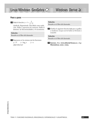 TEMA 11. FUNCIONES RACIONALES, IRRACIONALES, EXPONENCIALES Y LOGARÍTMICAS 361
©GrupoEditorialBruño,S.L.
Linux/Windows GeoGebra Windows Derive
Dada la función: y = 1 +
clasifícala. Represéntala. Descríbela como trasla-
ción. Halla y representa las asíntotas. Halla el
dominio, las discontinuidades y el crecimiento.
Representa en los mismos ejes las funciones:
y = 2x y = log2 x y = x
¿Qué observas?
Clasifica la siguiente función dada por su gráfica
y mediante ensayo-acierto halla su fórmula o
ecuación:
Internet. Abre: www.editorial-bruno.es y elige
Matemáticas, curso y tema.
103
Solución:
Resuelto en el libro del alumnado.
102
Solución:
Resuelto en el libro del alumnado.
101
Solución:
Resuelto en el libro del alumnado.
2
x – 3
100
Paso a paso
 