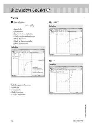 362 SOLUCIONARIO
©GrupoEditorialBruño,S.L.
Linux/Windows GeoGebra
Dada la función:
y = 2 +
a) clasifícala.
b) represéntala.
c) descríbela como traslación.
d) halla y representa las asíntotas.
e) halla el dominio.
f) halla las discontinuidades.
g) halla el crecimiento.
Dadas las siguientes funciones:
a) clasifícalas.
b) represéntalas.
c) halla el dominio.
d) halla el crecimiento.
y =
y = ex
Solución:
106
Solución:
√x + 1105
Solución:
–3
x + 4
104
Practica
 