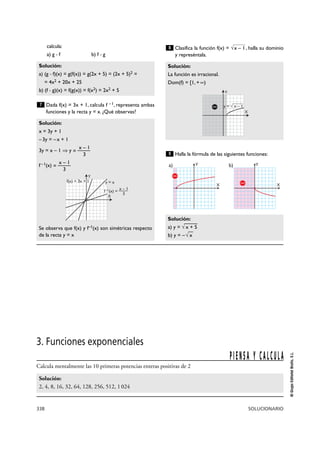 338 SOLUCIONARIO
©GrupoEditorialBruño,S.L.
calcula:
a) g Њ f b) f Њ g
Dada f(x) = 3x + 1, calcula f – 1, representa ambas
funciones y la recta y = x. ¿Qué observas?
Clasifica la función f(x) = , halla su dominio
y represéntala.
Halla la fórmula de las siguientes funciones:
Solución:
a) y = √
—
x + 5
b) y = –√
—
x
9
Solución:
La función es irracional.
Dom(f) = [1, + @)
√x – 18
Solución:
x = 3y + 1
–3y = –x + 1
x – 1
3y = x – 1 ò y = ———
3
x – 1
f–1(x) = ———
3
Se observa que f(x) y f–1(x) son simétricas respecto
de la recta y = x
7
Solución:
a) (g Њ f)(x) = g(f(x)) = g(2x + 5) = (2x + 5)2 =
= 4x2 + 20x + 25
b) (f Њ g)(x) = f(g(x)) = f(x2) = 2x2 + 5
X
Ya)
X
Yb)
Y
X
f(x) = 3x + 1
f –1(x) = ––––x – 1
3
y = x
Y
X
y = √ x – 1
3. Funciones exponenciales
Calcula mentalmente las 10 primeras potencias enteras positivas de 2
Solución:
2, 4, 8, 16, 32, 64, 128, 256, 512, 1024
PIENSA Y CALCULA
 