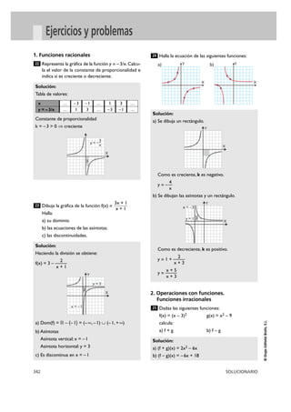 342 SOLUCIONARIO
©GrupoEditorialBruño,S.L.
Ejercicios y problemas
1. Funciones racionales
Representa la gráfica de la función y = –3/x. Calcu-
la el valor de la constante de proporcionalidad e
indica si es creciente o decreciente.
Dibuja la gráfica de la función f(x) =
Halla:
a) su dominio.
b) las ecuaciones de las asíntotas.
c) las discontinuidades.
Halla la ecuación de las siguientes funciones:
2. Operaciones con funciones.
Funciones irracionales
Dadas las siguientes funciones:
f(x) = (x – 3)2 g(x) = x2 – 9
calcula:
a) f + g b) f – g
Solución:
a) (f + g)(x) = 2x2 – 6x
b) (f – g)(x) = –6x + 18
25
Solución:
a) Se dibuja un rectángulo.
Como es creciente, k es negativo.
4
y = – —
x
b) Se dibujan las asíntotas y un rectángulo.
Como es decreciente, k es positivo.
2
y = 1 + ———
x + 3
x + 5
y = ———
x + 3
24
Solución:
Haciendo la división se obtiene:
2
f(x) = 3 – ———
x + 1
a) Dom(f) = ‫ޒ‬ – {–1} = (–@, –1) á (–1, +@)
b) Asíntotas
Asíntota vertical: x = –1
Asíntota horizontal: y = 3
c) Es discontinua en x = –1
3x + 1
x + 1
23
Solución:
Tabla de valores:
Constante de proporcionalidad
k = –3 > 0 ò creciente
22
X
y = ––3
x
3
Y
X
Y
X
2
x = –3
y = 1
Y
X
2
y = 3
x = –1
X
Ya)
X
Yb)
x
y = – 3/x
…
…
–3
1
–1
3
…
…
1
–3
3
–1
…
…
 