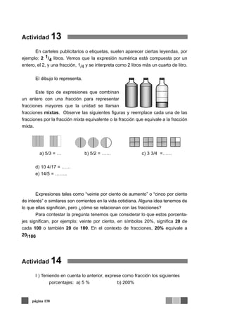 Actividad 13
En carteles publicitarios o etiquetas, suelen aparecer ciertas leyendas, por
ejemplo: 2 1/4 litros. Vemos que la expresión numérica está compuesta por un
entero, el 2, y una fracción, 1/4 y se interpreta como 2 litros más un cuarto de litro.
El dibujo lo representa.
Este tipo de expresiones que combinan
un entero con una fracción para representar
fracciones mayores que la unidad se llaman
fracciones mixtas. Observe las siguientes figuras y reemplace cada una de las
fracciones por la fracción mixta equivalente o la fracción que equivale a la fracción
mixta.
a) 5/3 = … b) 5/2 = …… c) 3 3/4 =……
d) 10 4/17 = ……
e) 14/5 = ……..
Expresiones tales como “veinte por ciento de aumento” o “cinco por ciento
de interés” o similares son corrientes en la vida cotidiana. Alguna idea tenemos de
lo que ellas significan, pero ¿cómo se relacionan con las fracciones?
Para contestar la pregunta tenemos que considerar lo que estos porcenta-
jes significan, por ejemplo; veinte por ciento, en símbolos 20%, significa 20 de
cada 100 o también 20 de 100. En el contexto de fracciones, 20% equivale a
20/100
Actividad 14
I ) Teniendo en cuenta lo anterior, exprese como fracción los siguientes
porcentajes: a) 5 % b) 200%
página 138
 