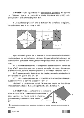 Actividad 143: La siguiente es una demostración geométrica del teorema
de Pitágoras debida al matemático hindú Bhaskara (1114-1178 dC).
Distinguiremos cada afirmación por un ítem.
I) Los cuadrados “grandes”, tanto el de la derecha como la de la izquierda,
tienen la misma área, el lado mide (a + b),
II) El cuadrado “grande” de la derecha se obtiene moviendo conveniente-
mente (indicado por las flechas) los triángulos del cuadrado de la izquierda, y los
dos cuadrados grandes se construyen con triángulos (oscuros) y cuadrados (blan-
cos).
III) El cuadrado de la derecha se compone de los dos cuadrados blancos de
áreas a2 y b2 respectivamente, más el área de los cuatro triángulos, mientras que
el de la izquierda, de los cuatro triángulos más el cuadrado2 blanco de área c2.
IV) Entonces como las áreas de los dos cuadrados grandes son iguales, el
área c2 debe ser igual al área a2 + b2
V) Y como c es la hipotenusa y a y b los catetos de un triángulo rectángulo
queda demostrado el teorema, es decir c2 = a2 + b2
¿Entendió la demostración dada? Explique por escrito las dos últimas
líneas de la demostración dada (correspondientes a los items IV y V).
Actividad 144: Se necesita cambiar el cierre de la
entrada a una carpa. En el folleto informativo de la
carpa aparece una figura como la siguiente.
¿Cuál es el largo del cierre que se necesi-
ta?
página 228
Area =a
2
a
bArea = b
2
b
a
a
b
b
a
a
a
a
b
b
b
b
c
c
c
c
Area = c
2
a b
b
a
a
1 1
160
m m
2Le pedimos que acepte que esa figura es realmente un cuadrado, eso se puede demostrar utilizando propiedades de
los triángulos.
cm
 