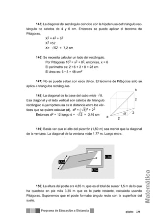 145) La diagonal del rectángulo coincide con la hipotenusa del triángulo rec-
tángulo de catetos de 4 y 6 cm. Entonces se puede aplicar el teorema de
Pitágoras.
X2 = 42 + 62
X2 =52
X= 52 = 7,2 cm
146) Se necesita calcular un lado del rectángulo.
Por Pitágoras 102 = x2 + 82, entonces, x = 6
El perímetro es: 2 • 6 + 2 • 8 = 28 cm
El área es: 6 • 8 = 48 cm2
147) No se puede saber con esos datos. El teorema de Pitágoras sólo se
aplica a triángulos rectángulos.
148) La diagonal de la base del cubo mide 8.
Esa diagonal y el lado vertical son catetos del triángulo
rectángulo cuya hipotenusa es la distancia entre los vér-
tices que se quiere calcular (d). d2 = ( 8)2 + 22
Entonces d2 = 12 luego d = 12 = 3,46 cm
149) Basta ver que el alto del pizarrón (1,50 m) sea menor que la diagonal
de la ventana. La diagonal de la ventana mide 1,77 m. Luego entra.
150) La altura del poste era 4,85 m, que es el total de sumar 1,5 m de lo que
ha quedado en pie más 3,35 m que es la parte restante, calculada usando
Pitágoras. Suponemos que el poste formaba ángulo recto con la superficie del
suelo.
página 231
8
2
2
2
a
b
1,5m
1,3m
1,2m
 