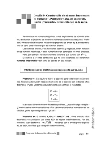 página 233
Ya vimos que los números negativos, o más ampliamente los números ente-
ros, resolvieron el problema de restar dos números naturales cualesquiera. Y tam-
bién, vimos que las fracciones resuelven el problema de dividir a y b, siendo b dis-
tinto de cero, para cualquier par de números enteros.
Los números enteros, y las fracciones positivas y negativas, están incluidos
en los números racionales. Y esos números bastan para todos los fines prácticos.
Pero, por ejemplo, no hay un número racional a que cumpla con a2 = 2.
El número a y otras cantidades que no son racionales, se denominan
números irracionales y son tema de estudio en esta lección.
Problema 46: a) Calcule “a mano” el cociente para cada una de las divisio-
nes. Realice cada división hasta deducir cómo es el cociente con todas las cifras
decimales. (Puede utilizar la calculadora solo para verificar el resultado)
b) En cada división observe los restos parciales, ¿nota que algo se repite?
¿Qué? Observe en cada división las cifras del cociente que fue obteniendo en los
cálculos, ¿nota alguna regularidad? ¿Cuál?
Problema 47: El número 0,731234123412341234... tiene infinitas cifras
decimales y es periódico. Las cifras 1234 se repiten indefinidamente. Por ello,
recuerde, suele escribirse indicando con el arco superior el perío-
do, es decir, las cifras que se repiten indefinidamente.
Lección 9: Construcción de números irracionales.
El número . Perímetro y área de un círculo.
Raíces irracionales. Representación en la recta.
∇∇ Intente resolver los problemas que siguen con lo que Ud. sabe
13 ÷ 6 =
10 ÷ 7 =
1 ÷ 8 =
0,731234
 