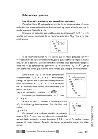 Soluciones propuestas
Los números irracionales y sus expresiones decimales
Para el problema 46 es importante recordar de las lecciones sobre números
racionales que la expresión decimal de un racional a/b, con a y b enteros y ,
puede obtenerse haciendo .
Entonces, los cocientes que se obtienen en las divisiones
son las expresiones decimales de los números racionales 13/6; 10/7 y 1/8 res-
pectivamente
Si se observa la división , se nota que los restos parciales son “1” y
“4” y este último se repite invariablemente, por lo que se obtiene siempre la misma
cifra, “6”, en el cociente. Dicho cociente tiene infinitas cifras decimales y después
de la cifra “1” es periódico y su período es “6”. Y se escribe 13/6 = . Con el
arco sobre 6 se indica que esa cifra es el periodo que se repite indefinidamente.
En la división los restos parciales que
se obtienen son “3”, “2”, “6”, “4”, “5” y “1” en ese orden,
y luego se repiten. Por lo tanto las correspondientes
cifras del cociente “4”, “2”, “8”, “5”, “7” y “1” se repeti-
rán. El resultado tiene infinitas cifras decimales y su
periodo es “428571”.
10/7 = 1,4285714285714285714... =
Los restos parciales de la división son
“2”, “4” y “0”.
A partir del resto 0, “se corta” la división y la expre-
sión decimal de 1/8 tiene un numero finito de cifras deci-
males
1/8 = 0,125
En general para cualquier división de números
enteros “D d”, cada resto parcial es menor que el divi-
sor y al dividir, se pueden obtener los restos: 0, 1, 2, ... y d -1. En total se pueden
obtener “d” restos distintos. De esto y lo visto en los ejemplos, surgen dos situa-
ciones:
página 235
b ≠ 0
a ÷ b
13÷6, 10÷7 y 1÷ 8;
13 6
10 2,166...
40
40
4 etc
61,2
)
13 ÷ 6
10 ÷ 7
10 7
30 1,42857142..
20
60
40
50
10
30
2 etc
1,428571
1 ÷ 8
1 8
10 0,125
20
40
0
÷
 