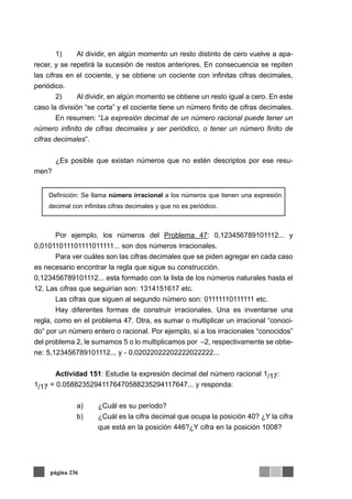 1) Al dividir, en algún momento un resto distinto de cero vuelve a apa-
recer, y se repetirá la sucesión de restos anteriores. En consecuencia se repiten
las cifras en el cociente, y se obtiene un cociente con infinitas cifras decimales,
periódico.
2) Al dividir, en algún momento se obtiene un resto igual a cero. En este
caso la división “se corta” y el cociente tiene un número finito de cifras decimales.
En resumen: “La expresión decimal de un número racional puede tener un
número infinito de cifras decimales y ser periódico, o tener un número finito de
cifras decimales”.
¿Es posible que existan números que no estén descriptos por ese resu-
men?
Por ejemplo, los números del Problema 47: 0,123456789101112... y
0,01011011101111011111... son dos números irracionales.
Para ver cuáles son las cifras decimales que se piden agregar en cada caso
es necesario encontrar la regla que sigue su construcción.
0,123456789101112... esta formado con la lista de los números naturales hasta el
12. Las cifras que seguirían son: 1314151617 etc.
Las cifras que siguen al segundo número son: 01111110111111 etc.
Hay diferentes formas de construir irracionales. Una es inventarse una
regla, como en el problema 47. Otra, es sumar o multiplicar un irracional “conoci-
do” por un número entero o racional. Por ejemplo, si a los irracionales “conocidos”
del problema 2, le sumamos 5 o lo multiplicamos por –2, respectivamente se obtie-
ne: 5,123456789101112... y - 0,02022022202222022222...
Actividad 151: Estudie la expresión decimal del número racional 1/17:
1/17 = 0.05882352941176470588235294117647... y responda:
a) ¿Cuál es su período?
b) ¿Cuál es la cifra decimal que ocupa la posición 40? ¿Y la cifra
que está en la posición 446?¿Y cifra en la posición 1008?
página 236
Definición: Se llama número irracional a los números que tienen una expresión
decimal con infinitas cifras decimales y que no es periódico.
 