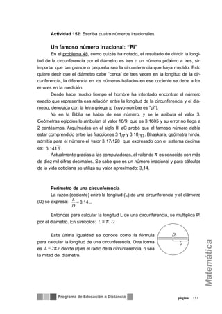 Actividad 152: Escriba cuatro números irracionales.
Un famoso número irracional: “PI”
En el problema 48, como quizás ha notado, el resultado de dividir la longi-
tud de la circunferencia por el diámetro es tres o un número próximo a tres, sin
importar que tan grande o pequeña sea la circunferencia que haya medido. Esto
quiere decir que el diámetro cabe “cerca” de tres veces en la longitud de la cir-
cunferencia, la diferencia en los números hallados en ese cociente se debe a los
errores en la medición.
Desde hace mucho tiempo el hombre ha intentado encontrar el número
exacto que representa esa relación entre la longitud de la circunferencia y el diá-
metro, denotada con la letra griega (cuyo nombre es “pi”).
Ya en la Biblia se habla de ese número, y se le atribuía el valor 3.
Geómetras egipcios le atribuían el valor 16/9, que es 3.1605 y su error no llega a
2 centésimos. Arquímedes en el siglo III aC probó que el famoso número debía
estar comprendido entre las fracciones 3 1/7 y 3 10/17. Bhaskara, geómetra hindú,
admitía para el número el valor 3 17/120 que expresado con el sistema decimal
es:
Actualmente gracias a las computadoras, el valor de es conocido con más
de diez mil cifras decimales. Se sabe que es un número irracional y para cálculos
de la vida cotidiana se utiliza su valor aproximado: 3,14.
Perímetro de una circunferencia
La razón (cociente) entre la longitud (L) de una circunferencia y el diámetro
(D) se expresa:
Entonces para calcular la longitud L de una circunferencia, se multiplica PI
por el diámetro. En símbolos:
Esta última igualdad se conoce como la fórmula
para calcular la longitud de una circunferencia. Otra forma
es donde (r) es el radio de la circunferencia, o sea
la mitad del diámetro.
página 237
π
π
3,14...=
D
L
L = π. D
D
r
L = 2π.r
 