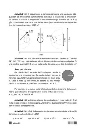 Actividad 153: El esquema de la derecha representa una cancha de bás-
quet con las dimensiones reglamentarias. a) Calcule la longitud de la circunferen-
cia central, b) Calcule la longitud de la circunferencia cuyo diámetro es 1,8 m c)
¿Es correcto decir que cada una de las lineas (son semicircunferencias) de los
tiros de tres puntos miden 39,25 m?
Actividad 154: Las bicicletas suelen clasificarse en: “rodado 20”, “rodado
24”, “26”, “28”, etc., indicando con ello el diámetro de las ruedas en pulgadas. Si
una bicicleta avanza 207,4 cm por cada vuelta de rueda, ¿qué tipo de rodado es?
Área del círculo
Del cálculo de PI sacamos la fórmula para calcular la
longitud de una circunferencia. Se puede deducir, pero no lo
haremos aquí, la fórmula para calcular el área (A) de un círcu-
lo. Dado el radio (r) del círculo, se obtiene su área multipli-
cando PI por el radio al cuadrado. En símbolos:
Por ejemplo, si se quiere pintar el círculo central de la cancha de básquet,
habría que calcular su área para saber cuánta pintura se necesita.
A = 3,14 • 1,82 = 10,1736 m2
Actividad 155: a) Calcule el área de un círculo de 1 m de radio, b) Si el
radio de ese círculo se multiplica por 2, ¿también se duplica el área? Verifique esto
con el cálculo correspondiente.
Actividad 156: ¿Cuál de las siguientes fórmulas permite calcular el área (A)
del círculo a partir del diámetro (D)?
página 238
6.25
3.6 m
1.8 m
28 m
15m
8m
r
A = π. r2
a) A = π. D2
b) A = 4 π. D2
c) A = π. D2
/2 d) A = π. D2
/4
 
