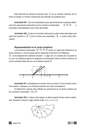 Este absurdo se produce al pensar que es un número racional, por lo
tanto no existe un número racional tal que elevado al cuadrado dé 2.
Actividad 159: Con una calculadora y por aproximaciones sucesivas deter-
mine las expresiones decimales de los números irracionales y
escríbalas redondeadas a dos cifras decimales.
Actividad 160: ¿Cuál es el número decimal de cuatro cifras decimales que
está más próximo a ? ¿Es lo mismo que redondear a cuatro cifras deci-
males?
Representación en la recta numérica
Los números irracionales tienen un lugar bien definido en la
recta numérica, y se los puede ubicar aplicando el teorema de Pitágoras.
es la diagonal del cuadrado de lado 1. Luego con un compás con la punta en
0 y con una abertura igual a la diagonal, se transporta sobre la recta numérica. El
punto marcado dista del cero una distancia igual .
Actividad 161: a) Explique por escrito cómo se marca en la recta numé-
rica anterior. Compare con el texto producido por otros compañeros.
b) Determine usando este método las posiciones en la recta numérica de
los números irracionales
Actividad 162: La figura del margen se llama espiral de las raíces cuadra-
das. Estudie la misma y diga cuánto miden a, b, c, d, e, y f.
página 240
√3, √5, √6
√2 √2
√2
√2
√2, √3, √5, √6
2
√2
√3√2
10
1
√3
-1 3
-√2 y √5.
1
1
1 1
1
1
1 f
e
d
cb
a
3
2
 