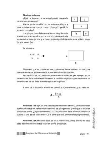 El número de oro
¿Cuál de los marcos para cuadros del margen le
parece más armonioso?
Mucha gente coincide con los antiguos griegos y
renacentistas en escoger el cuadro número 2, ¿está de
acuerdo con ellos?
Los griegos descubrieron que los rectángulos más
armoniosos eran aquellos en los que el cociente entre la
suma de los lados (a + b) y el mayor (b) es igual al cociente entre el lado mayor
(b) y el menor (a) .
En símbolos:
El número que se obtiene en ese cociente se llama “número de oro”, y se
dice que los lados están en razón áurea o en divina proporción.
Esa relación se usó sistemáticamente en arquitectura, por ejemplo en las
dimensiones de la fachada del Partenón, y también en pintura para determinar las
dimensiones de las telas o de las figuras en la pintura.
A partir de la ecuación anterior se calcula el número de oro, y su valor es:
Actividad 163: a) Con una calculadora determine con 2 cifras decimales
b) Mida los lados del frente de una etiqueta de 20 cigarrillos, y verifique si están en
proporción divina. ¿Algún comentario? c) Calcule cuánto debe medir un lado de un
cuadro si uno de los lados mide 1,5 m para que esté divinamente proporcionado.
Actividad 164: Mida los lados de los 5 marcos dibujados arriba y en cada
caso determine si sus lados están en divina proporción.
página 241
1 2
3
54
b
a
a + b b
b a
= = Ö
2
51+
=Φ
 