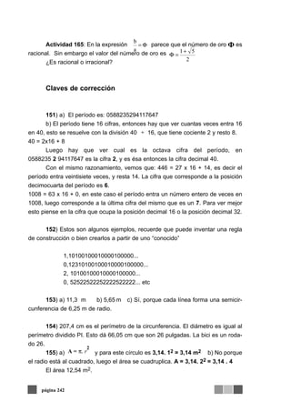 Actividad 165: En la expresión parece que el número de oro es
racional. Sin embargo el valor del número de oro es
¿Es racional o irracional?
Claves de corrección
151) a) El período es: 0588235294117647
b) El período tiene 16 cifras, entonces hay que ver cuantas veces entra 16
en 40, esto se resuelve con la división 40 16, que tiene cociente 2 y resto 8.
40 = 2x16 + 8
Luego hay que ver cual es la octava cifra del período, en
0588235 2 94117647 es la cifra 2, y es ésa entonces la cifra decimal 40.
Con el mismo razonamiento, vemos que: 446 = 27 x 16 + 14, es decir el
período entra veintisiete veces, y resta 14. La cifra que corresponde a la posición
decimocuarta del período es 6.
1008 = 63 x 16 + 0, en este caso el período entra un número entero de veces en
1008, luego corresponde a la última cifra del mismo que es un 7. Para ver mejor
esto piense en la cifra que ocupa la posición decimal 16 o la posición decimal 32.
152) Estos son algunos ejemplos, recuerde que puede inventar una regla
de construcción o bien crearlos a partir de uno “conocido”
1,10100100010000100000...
0,12310100100010000100000...
2, 10100100010000100000...
0, 52522522252222522222... etc
153) a) 11,3 m b) 5,65 m c) Sí, porque cada línea forma una semicir-
cunferencia de 6,25 m de radio.
154) 207,4 cm es el perímetro de la circunferencia. El diámetro es igual al
perímetro dividido PI. Esto dá 66,05 cm que son 26 pulgadas. La bici es un roda-
do 26.
155) a) y para este círculo es 3,14. 12 = 3,14 m2 b) No porque
el radio está al cuadrado, luego el área se cuadruplica. A = 3,14. 22 = 3,14 . 4
El área 12,54 m2.
página 242
Φ=
a
b
2
51+
=Φ
÷
A = π. r
2
 
