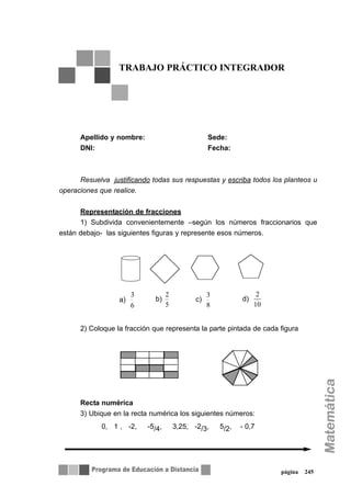 página 245
Apellido y nombre: Sede:
DNI: Fecha:
Resuelva justificando todas sus respuestas y escriba todos los planteos u
operaciones que realice.
Representación de fracciones
1) Subdivida convenientemente –según los números fraccionarios que
están debajo- las siguientes figuras y represente esos números.
2) Coloque la fracción que representa la parte pintada de cada figura
Recta numérica
3) Ubique en la recta numérica los siguientes números:
0, 1 , -2, -5/4, 3,25, -2/3, 5/2, - 0,7
TRABAJO PRÁCTICO INTEGRADOR
a)
6
3
b)
5
2
c)
8
3
d)
10
2
 