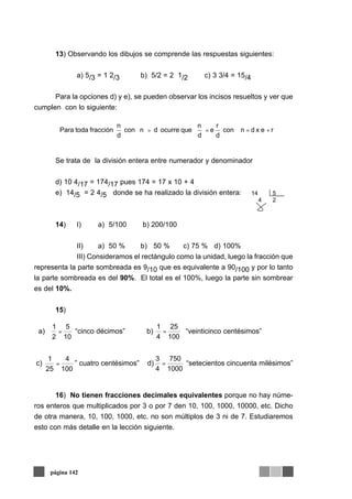 13) Observando los dibujos se comprende las respuestas siguientes:
a) 5/3 = 1 2/3 b) 5/2 = 2 1/2 c) 3 3/4 = 15/4
Para la opciones d) y e), se pueden observar los incisos resueltos y ver que
cumplen con lo siguiente:
Se trata de la división entera entre numerador y denominador
d) 10 4/17 = 174/17 pues 174 = 17 x 10 + 4
e) 14/5 = 2 4/5 donde se ha realizado la división entera:
14) I) a) 5/100 b) 200/100
II) a) 50 % b) 50 % c) 75 % d) 100%
III) Consideramos el rectángulo como la unidad, luego la fracción que
representa la parte sombreada es 9/10 que es equivalente a 90/100 y por lo tanto
la parte sombreada es del 90%. El total es el 100%, luego la parte sin sombrear
es del 10%.
15)
a) “cinco décimos” b) “veinticinco centésimos”
c) ” cuatro centésimos” d) “setecientos cincuenta milésimos”
16) No tienen fracciones decimales equivalentes porque no hay núme-
ros enteros que multiplicados por 3 o por 7 den 10, 100, 1000, 10000, etc. Dicho
de otra manera, 10, 100, 1000, etc. no son múltiplos de 3 ni de 7. Estudiaremos
esto con más detalle en la lección siguiente.
página 142
rexdncon
d
r
e
d
n
queocurredncon
d
n
fraccióntodaPara +==>
14 5
4 2
10
5
2
1
=
1000
750
4
3
=
100
4
25
1
=
100
25
4
1
=
 