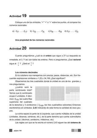 Actividad 19
Coloque uno de los símbolos, “<” “=” o “>” sobre los puntos, al comparar los
números racionales:
a) - 2/7 …….2/-7 b) -3/5 …… -7/5 c) 6/9 …… -8/9 d) 0/7 …… -2/3
Una propiedad de los números racionales
Actividad 20
Cuando preguntamos ¿cuál es el entero que sigue a 2? La respuesta es
inmediata, el 3. Y así con todos los enteros. Pero si preguntamos ¿Qué racional
sigue al ? ¿Será el ?
Los números decimales
En lo cotidiano nos manejamos con precios, pesos, distancias, etc. Son fre-
cuentes expresiones similares a 1,25 o 34,169 ¿Qué significan?
Observemos los tres cuadrados donde la unidad es uno de los grandes y
nos preguntamos
¿cuánto será la
parte sombreada total?
Vemos que lo sombreado
ocupa 2 unidades, 4 déci-
mos ( 4/10, las cuatro filas
superiores del cuadrado
de la derecha) y 3 centésimos ( 3/100, los tres cuadraditos sobrantes) Entonces
escribiremos en símbolos: 2,43 Indicando de esta forma la cantidad de esos gru-
pos.
La coma separa la parte de la izquierda, que cuenta múltiplos de la unidad
(unidades, decenas, centenas, etc.), de la parte derecha que cuenta submúltiplos
de la unidad ( décimos, centésimo, milésimos, etc)
Las reglas con que se ha escrito el número 2,43 siguen las del sistema de
página 146
3
3
3
2
 
