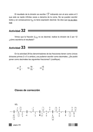 El resultado de la división se escribe 1,3 indicando con el arco sobre el 3
que este se repite infinitas veces a derecha de la coma. No se pueden escribir
todos y en consecuencia 4/3 no tiene expresión decimal. Se dice que no es deci-
mal.
Actividad 32
Vimos que la fracción 2/12 no es decimal, realice la división de 2 por 12
¿cómo escribiría el resultado?
Actividad 33
En la actividad 29 los denominadores de las fracciones tienen como únicos
divisores primos 2 o 5 o ambos y se pudieron escribir como decimales. ¿Se podrá
poner como decimales las siguientes fracciones? (Justifique).
Claves de corrección
17)
página 152
)
6
15
c),
75
16
b),
9
4
a
-2 -1 0 1 2
2
1
-
3
1
-
6
3
4
3
2
3
3
4-
4-
7
6
-12
3
8
2
5
6
9
6
6
2
3-
4
1
4
11
4
5
3
5
-
6
1
3
7
 