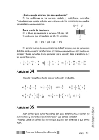 ¿Qué se puede aprender con esos problemas?
En los problemas se ha sumado, restado y multiplicado racionales.
Profundizaremos nuestro estudio sobre algunos de los procedimientos usados,
para realizar esas operaciones.
Suma y resta de fracciones
En el dibujo se representa la suma de 1/3 más 3/6
Y se observa que el resultado es 5/6. En símbolos:
1/3 + 3/6 = 2/6 + 3/6 = 5/6
En general cuando los denominadores de las fracciones que se suman son
distintos, será necesario transformarlas en fracciones equivalentes con igual deno-
minador y luego sumarlas. Como ejemplos vea la solución dada al problema 7, y
las siguientes sumas.
Actividad 34
Calcule y simplifique hasta obtener la fracción irreducible.
Actividad 35
Juan afirma: “para sumar fracciones con igual denominador, se suman los
numeradores y se mantiene el denominador”. ¿Le parece correcto?
Proponga usted un ejemplo que lo verifique. Exprese con símbolos lo que afirma
Juan.
página 161
5
6
35
29
35
15
35
14
7
3
5
2
iii)
5
1
5
4
ii)
9
4
9
5-
9
7
9
2
i =+=+=+⎟
⎠
⎞
⎜
⎝
⎛
−=++
5
3
)
3
1
0g)
10
3
3
4
2
1
5
3
2f)
27
2
3
2
6
7-
9
8
e)
6
1
12
5
-
8
3
d)
4
3
6c)
7
1
-
7
1
b)
6
1
18
5
9
2
a
++⎟
⎠
⎞
⎜
⎝
⎛
−+++⎟
⎠
⎞
⎜
⎝
⎛
−++
+⎟
⎠
⎞
⎜
⎝
⎛
++⎟
⎠
⎞
⎜
⎝
⎛
+++)
 
