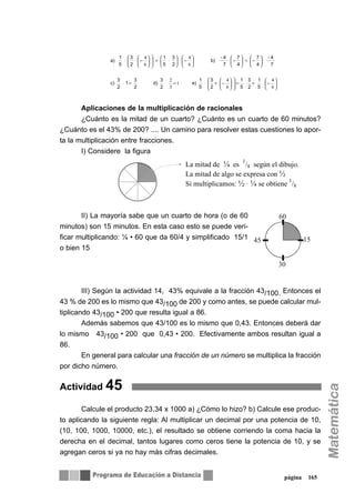 Aplicaciones de la multiplicación de racionales
¿Cuánto es la mitad de un cuarto? ¿Cuánto es un cuarto de 60 minutos?
¿Cuánto es el 43% de 200? .... Un camino para resolver estas cuestiones lo apor-
ta la multiplicación entre fracciones.
I) Considere la figura
II) La mayoría sabe que un cuarto de hora (o de 60
minutos) son 15 minutos. En esta caso esto se puede veri-
ficar multiplicando: ¼ • 60 que da 60/4 y simplificado 15/1
o bien 15
III) Según la actividad 14, 43% equivale a la fracción 43/100. Entonces el
43 % de 200 es lo mismo que 43/100 de 200 y como antes, se puede calcular mul-
tiplicando 43/100 • 200 que resulta igual a 86.
Además sabemos que 43/100 es lo mismo que 0,43. Entonces deberá dar
lo mismo 43/100 • 200 que 0,43 • 200. Efectivamente ambos resultan igual a
86.
En general para calcular una fracción de un número se multiplica la fracción
por dicho número.
Actividad 45
Calcule el producto 23,34 x 1000 a) ¿Cómo lo hizo? b) Calcule ese produc-
to aplicando la siguiente regla: Al multiplicar un decimal por una potencia de 10,
(10, 100, 1000, 10000, etc.), el resultado se obtiene corriendo la coma hacia la
derecha en el decimal, tantos lugares como ceros tiene la potencia de 10, y se
agregan ceros si ya no hay más cifras decimales.
página 165
5
1
2
3
5
1
2
3
5
1
e)
2
3
d)
2
3
1
2
3
c)
7
4-
4
7
4
7
7
4-
b)
2
3
5
1
2
3
5
1
a)
⎟
⎠
⎞
⎜
⎝
⎛
−⋅+⋅=⎟⎟
⎠
⎞
⎜⎜
⎝
⎛
⎟
⎠
⎞
⎜
⎝
⎛
−+⋅=⋅=⋅
⋅⎟
⎠
⎞
⎜
⎝
⎛
−=⎟
⎠
⎞
⎜
⎝
⎛
−⋅⎟
⎠
⎞
⎜
⎝
⎛
−⋅⎟
⎠
⎞
⎜
⎝
⎛
⋅=⎟⎟
⎠
⎞
⎜⎜
⎝
⎛
⎟
⎠
⎞
⎜
⎝
⎛
−⋅⋅
6
4
6
4
1
3
2
6
4
6
4
La mitad de ¼ es
1
/8 según el dibujo.
La mitad de algo se expresa con ½
Si multiplicamos: ½ · ¼ se obtiene
1
/8
30
60
1545
 