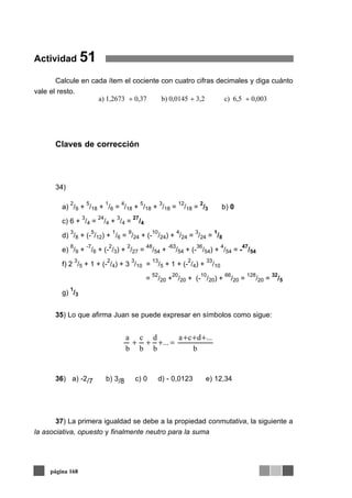 Actividad 51
Calcule en cada ítem el cociente con cuatro cifras decimales y diga cuánto
vale el resto.
Claves de corrección
34)
35) Lo que afirma Juan se puede expresar en símbolos como sigue:
36) a) -2/7 b) 3/8 c) 0 d) - 0,0123 e) 12,34
37) La primera igualdad se debe a la propiedad conmutativa, la siguiente a
la asociativa, opuesto y finalmente neutro para la suma
página 168
a)
2
/9 +
5
/18 +
1
/6 =
4
/18 +
5
/18 +
3
/18 =
12
/18 =
2
/3 b) 0
c) 6 +
3
/4 =
24
/4 +
3
/4 =
27
/4
d)
3
/8 + (-
5
/12) +
1
/6 =
9
/24 + (-
10
/24) +
4
/24 =
3
/24 =
1
/8
e)
8
/9 +
-7
/6 + (-
2
/3) +
2
/27 =
48
/54 +
-63
/54 + (-
36
/54) +
4
/54 = -
47
/54
f) 2
3
/5 + 1 + (-
2
/4) + 3
3
/10 =
13
/5 + 1 + (-
2
/4) +
33
/10
=
52
/20 +
20
/20 + (-
10
/20) +
66
/20 =
128
/20 =
32
/5
g)
1
/3
b
...dca
...
b
d
b
c
b
a +++
=+++
a) 1,2673 ÷ 0,37 b) 0,0145 ÷ 3,2 c) 6,5 ÷ 0,003
 