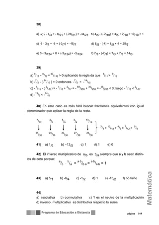 38)
a) -2/7 - 4/3 = - 6/21 + (-28/21) = -34/21 b) 4/5 - (- 2/10) = 4/5 + 2/10 = 10/10 = 1
c) -6 - 3/7 = -6 + (-3/7) = -45/7 d) 8/5 - (-4) = 8/5 + 4 = 28/5
e) 0 - 3/124 = 0 + (-3/124) = -3/124 f) 7/3 - (-7/3) = 7/3 + 7/3 = 14/3
39)
40) En este caso es más fácil buscar fracciones equivalentes con igual
denominador que aplicar la regla de la resta.
41) a) 1/6 b) –12/5 c) 1 d) 1 e) 0
42) El inverso multiplicativo de a/b es b/a siempre que a y b sean distin-
tos de cero porque:
43) a) 5/1 b) -6/4 c) -1/2 d) 1 e) -15/2 f) no tiene
44)
a) asociativa b) conmutativa c) 1 es el neutro de la multiplicación
d) inverso multiplicativo e) distributiva respecto la suma
página 169
a)
8
/11 - 6
/12 =
30
/132 > 0 aplicando la regla da que
8
/11 >
6
/12
b) -
7
/5 - (-
14
/10 ) = 0 entonces -
7
/5 = -
14
/10
c) -
4
/15 - (
2
/-17) = -
4
/15 +
2
/17 = -
68
/255 +
30
/255 = -
38
/255 < 0, luego -
4
/15 <
2
/-17
d) -
13
/5 < -
14
/6
7
/12
4
/6
5
/9
3
/4
13
/18
3
/4 >
13
/18 >
4
/6 >
7
/12 >
5
/9
21
/36
24
/36
20
/36
27
/36
26
/36
a
/b ⋅
b
/a =
a⋅b
/b⋅a =
a⋅b
/a⋅b = 1
 