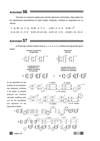 Actividad 56
Teniendo en cuenta las reglas para calcular ejercicios combinados, diga cuáles son
las expresiones equivalentes en cada renglón. Después, verifique su respuesta con un
cálculo:
Actividad 57
a) Proponga valores enteros para a, b, c, d, m, y n; y verifique las siguientes igual-
dades:
página 176
i) a) 36 ÷ (3 ⋅ 3 ⋅ 3) b) 36 ÷ 3 ⋅ 3 ⋅ 3 c) 36 ÷ 3 ÷ 3 ÷3 d) 36 ÷ 3
3
ii) a) 24 ÷ 3 ÷ 4 ÷2 b) 24 ÷(3 ÷(4 ÷2)) c) 24 ÷(3 ⋅ 4 ⋅2) d) ((24 ÷ 3) ÷ 4) ÷2
mnn
m
2)
mnmn
)1
b
a
b
a
b
a
b
a
b
a
⎟
⎠
⎞
⎜
⎝
⎛
⎟
⎟
⎠
⎞
⎜
⎜
⎝
⎛
⎟
⎠
⎞
⎜
⎝
⎛
⎟
⎠
⎞
⎜
⎝
⎛
⎟
⎠
⎞
⎜
⎝
⎛
⎟
⎠
⎞
⎜
⎝
⎛
⋅+
× ==
( ) ( ) ( ) ( ) ( ) ( )d
c n
b
a n
d
c
b
a n
4)y
d
c n
b
a n
d
c
b
a n
÷=÷⋅=⋅)3
Producto de potencias
de igual base
Potencia de
potencia
La potenciación es
distributiva con
respecto al producto
de racionales
La potenciación es dis-
tributiva con respecto a
la división de racionales
( ) ( ) ( )d
c n
b
a n
d
c
d
c
b
a
b
a
d
c
b
a
d
c
b
a
d
c
b
a
d
c
b
a n
⋅=⋅⋅⋅⋅⋅=⎟
⎠
⎞
⎜
⎝
⎛ ⋅⋅⋅⎟
⎠
⎞
⎜
⎝
⎛ ⋅⋅⎟
⎠
⎞
⎜
⎝
⎛ ⋅=⋅ .........)3
n veces n veces
n veces
1 2
3
b) Las siguientes son las
pruebas de las propieda-
des anteriores, similares
a las dadas al estudiar
potencia de números
naturales. Justifique cada
una de las igualdades
que aparecen en las
siguientes pruebas:
 