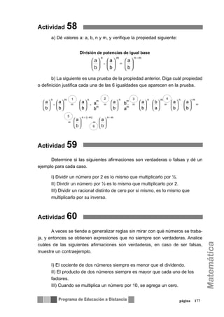 Actividad 58
a) Dé valores a: a, b, n y m, y verifique la propiedad siguiente:
b) La siguiente es una prueba de la propiedad anterior. Diga cuál propiedad
o definición justifica cada una de las 6 igualdades que aparecen en la prueba.
Actividad 59
Determine si las siguientes afirmaciones son verdaderas o falsas y dé un
ejemplo para cada caso.
I) Dividir un número por 2 es lo mismo que multiplicarlo por ½.
II) Dividir un número por ½ es lo mismo que multiplicarlo por 2.
III) Dividir un racional distinto de cero por si mismo, es lo mismo que
multiplicarlo por su inverso.
Actividad 60
A veces se tiende a generalizar reglas sin mirar con qué números se traba-
ja, y entonces se obtienen expresiones que no siempre son verdaderas. Analice
cuáles de las siguientes afirmaciones son verdaderas, en caso de ser falsas,
muestre un contraejemplo.
I) El cociente de dos números siempre es menor que el dividendo.
II) El producto de dos números siempre es mayor que cada uno de los
factores.
III) Cuando se multiplica un número por 10, se agrega un cero.
página 177
⎟
⎠
⎞
⎜
⎝
⎛
⎟
⎠
⎞
⎜
⎝
⎛
⎟
⎠
⎞
⎜
⎝
⎛ =÷
b
a
b
a
b
a
m-nmn
División de potencias de igual base
⎟
⎠
⎞
⎜
⎝
⎛=⎟
⎠
⎞
⎜
⎝
⎛=
=⎟
⎠
⎞
⎜
⎝
⎛
⎟
⎠
⎞
⎜
⎝
⎛=⎟
⎠
⎞
⎜
⎝
⎛
⎟
⎠
⎞
⎜
⎝
⎛=⎟
⎠
⎞
⎜
⎝
⎛=⎟
⎠
⎞
⎜
⎝
⎛=⎟
⎠
⎞
⎜
⎝
⎛
⎟
⎠
⎞
⎜
⎝
⎛
+
⋅⋅⋅÷÷
b
a
b
a
b
a
b
a
a
b
b
a
a
b
b
a
b
a
b
a
b
a
b
a
m-nm)(-n
m-nmn
m
mn
m
mnmn 1 2
⎟
⎠
⎞
⎜
⎝
⎛=⎟
⎠
⎞
⎜
⎝
⎛=
=⎟
⎠
⎞
⎜
⎝
⎛
⎟
⎠
⎞
⎜
⎝
⎛=⎟
⎠
⎞
⎜
⎝
⎛
⎟
⎠
⎞
⎜
⎝
⎛=⎟
⎠
⎞
⎜
⎝
⎛=⎟
⎠
⎞
⎜
⎝
⎛=⎟
⎠
⎞
⎜
⎝
⎛
⎟
⎠
⎞
⎜
⎝
⎛
+
⋅⋅⋅÷÷
b
a
b
a
b
a
b
a
a
b
b
a
a
b
b
a
b
a
b
a
b
a
b
a
m-nm)(-n
m-nmn
m
mn
m
mnmn 3 4
5
6
 