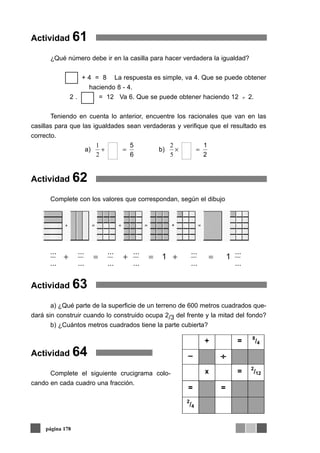 Actividad 61
¿Qué número debe ir en la casilla para hacer verdadera la igualdad?
+ 4 = 8 La respuesta es simple, va 4. Que se puede obtener
haciendo 8 - 4.
2 . = 12 Va 6. Que se puede obtener haciendo 12 2.
Teniendo en cuenta lo anterior, encuentre los racionales que van en las
casillas para que las igualdades sean verdaderas y verifique que el resultado es
correcto.
Actividad 62
Complete con los valores que correspondan, según el dibujo
Actividad 63
a) ¿Qué parte de la superficie de un terreno de 600 metros cuadrados que-
dará sin construir cuando lo construido ocupa 2/3 del frente y la mitad del fondo?
b) ¿Cuántos metros cuadrados tiene la parte cubierta?
Actividad 64
Complete el siguiente crucigrama colo-
cando en cada cuadro una fracción.
página 178
÷
2
1
b)
6
5
a) =×=+
5
2
2
1
11
...
...
...
...
...
...
...
...
...
...
...
...
=+=+=+
+
+ = 8
/4
– ÷÷
x = 2
/12
= =
2
/4
 