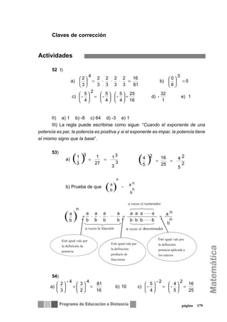 Claves de corrección
Actividades
52 I)
II) a) 1 b) -8 c) 64 d) -3 e) 1
III) La regla puede escribirse como sigue: “Cuando el exponente de una
potencia es par, la potencia es positiva y si el exponente es impar, la potencia tiene
el mismo signo que la base”.
53)
a)
b) Prueba de que
54)
página 179
1e)
1
32
-d)
16
25
4
5
-
4
5
-
4
5
-
2
c)
0
6
0
3
b)
81
16
3
2
3
2
3
2
3
2
3
2
4
a)
=⎟
⎠
⎞
⎜
⎝
⎛
⋅⎟
⎠
⎞
⎜
⎝
⎛
=⎟
⎠
⎞
⎜
⎝
⎛
=⎟
⎠
⎞
⎜
⎝
⎛
=⋅⋅⋅=⎟
⎠
⎞
⎜
⎝
⎛
( ) 3
3
13
27
1
3
1 3
== ( ) 5
2
4 2
25
16
5
4 2
==
....
....
....
25
16
5
4
-
2
4
5
-
2-
c)10b)
16
81
2
3
4
3
2
4-
a) =⎟
⎠
⎞
⎜
⎝
⎛
=⎟
⎠
⎞
⎜
⎝
⎛
=⎟
⎠
⎞
⎜
⎝
⎛
=⎟
⎠
⎞
⎜
⎝
⎛
 