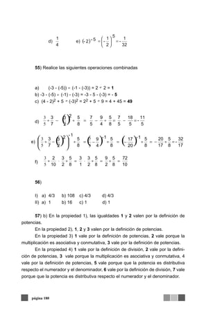55) Realice las siguientes operaciones combinadas
a) (-3 - (-5)) (-1 - (-3)) = 2 2 = 1
b) -3 - (-5) (-1) - (-3) = -3 - 5 - (-3) = - 5
c) (4 - 2)2 + 5 (-3)2 = 22 + 5 9 = 4 + 45 = 49
d)
e)
f)
56)
I) a) 4/3 b) 108 c) 4/3 d) 4/3
II) a) 1 b) 16 c) 1 d) 1
57) b) En la propiedad 1), las igualdades 1 y 2 valen por la definición de
potencias.
En la propiedad 2), 1, 2 y 3 valen por la definición de potencias.
En la propiedad 3) 1 vale por la definición de potencias, 2 vale porque la
multiplicación es asociativa y conmutativa, 3 vale por la definición de potencias.
En la propiedad 4) 1 vale por la definición de división, 2 vale por la defini-
ción de potencias, 3 vale porque la multiplicación es asociativa y conmutativa, 4
vale por la definición de potencias, 5 vale porque que la potencia es distributiva
respecto el numerador y el denominador, 6 vale por la definición de división, 7 vale
porque que la potencia es distributiva respecto el numerador y el denominador.
página 180
( )
32
1
-
2
1
-
5
2- 5-e)
4
1
d) =⎟
⎠
⎞
⎜
⎝
⎛
=
÷
÷
÷ ÷
÷
() 5
11
-
5
18
5
7
8
5
4
9
5
7
8
5
2
3 2
7
3
=−=÷−=÷−÷
5
3
() ( ) ( ) 17
32
-
8
5
17
20
8
5
20
17 1-
8
5
4
9 1-
8
5
2
3 2
7
3
1-
=÷−=÷−=÷−=÷−÷ ⎟
⎠
⎞⎜
⎝
⎛
5
7
5
3
10
72
8
5
2
9
8
5
2
3
1
3
8
5
2
3
10
2
=÷=÷⋅=÷⋅÷
5
3
 
