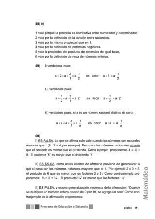 58) b)
1 vale porque la potencia es distributiva entre numerador y denominador.
2 vale por la definición de la división entre racionales.
3 vale por la misma propiedad que en 1.
4 vale por la definición de potencias negativas.
5 vale la propiedad del producto de potencias de igual base.
6 vale por la definición de resta de números enteros.
59) I) verdadera pues
II) verdadera pues
III) verdadera pues, si a es un número racional distinto de cero.
60)
I) ES FALSA. Lo que se afirma solo vale cuando los números son naturales
mayores que 1 (8 : 2 = 4, por ejemplo). Pero para los números racionales no vale
que el cociente es menor que el dividendo. Como ejemplo proponemos 4 ½ =
8. El cociente “8” es mayor que el dividendo “4”
II) ES FALSA, como antes el error de afirmarlo proviene de generalizar lo
que sí pasa con los números naturales mayores que el 1. (Por ejemplo 2 x 3 = 6,
el producto da 6 que es mayor que los factores 2 y 3). Como contraejemplo pro-
ponemos: ½ x ½ = ¼ . El producto “¼” es menor que los factores “½”
II) ES FALSA, y es una generalización incorrecta de la afirmación: “Cuando
se multiplica un número entero distinto de 0 por 10, se agrega un cero” Como con-
traejemplo de la afirmación proponemos:
página 181
2
1
a2adecires
2
1
a
1
2
a2a ⋅=÷⋅=÷=÷
2a
2
1
adecires2a
1
2
a
2
1
a ⋅=÷⋅=⋅=÷
a
1
aaadecires
a
1
a
1
a
aaa ⋅=÷⋅=÷=÷
÷
 