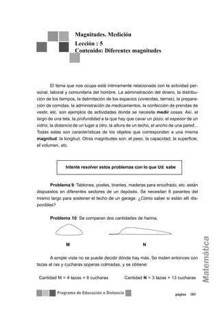 página 183
El tema que nos ocupa está íntimamente relacionado con la actividad per-
sonal, laboral y comunitaria del hombre. La administración del dinero, la distribu-
ción de los tiempos, la delimitación de los espacios (viviendas, tierras), la prepara-
ción de comidas, la administración de medicamentos, la confección de prendas de
vestir, etc. son ejemplos de actividades donde se necesita medir cosas. Así, el
largo de una tela, la profundidad a la que hay que cavar un pozo, el espesor de un
vidrio, la distancia de un lugar a otro, la altura de un techo, el ancho de una pared...
Todas estas son características de los objetos que corresponden a una misma
magnitud: la longitud. Otras magnitudes son: el peso, la capacidad, la superficie,
el volumen, etc.
Problema 9: Tablones, postes, tirantes, maderas para encofrado, etc. están
dispuestos en diferentes sectores de un depósito. Se necesitan 6 parantes del
mismo largo para sostener el techo de un garage. ¿Cómo saber si están allí dis-
ponibles?
Problema 10: Se comparan dos cantidades de harina,
M N
A simple vista no se puede decidir dónde hay más. Se miden entonces con
tazas al ras y cucharas soperas colmadas, y se obtiene:
Cantidad M = 4 tazas + 6 cucharas Cantidad N = 3 tazas + 13 cucharas
Magnitudes. Medición
Lección : 5
Contenido: Diferentes magnitudes
∇∇ Intente resolver estos problemas con lo que Ud. sabe
 