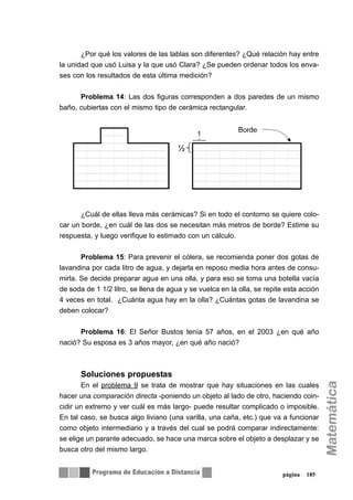 ¿Por qué los valores de las tablas son diferentes? ¿Qué relación hay entre
la unidad que usó Luisa y la que usó Clara? ¿Se pueden ordenar todos los enva-
ses con los resultados de esta última medición?
Problema 14: Las dos figuras corresponden a dos paredes de un mismo
baño, cubiertas con el mismo tipo de cerámica rectangular.
¿Cuál de ellas lleva más cerámicas? Si en todo el contorno se quiere colo-
car un borde, ¿en cuál de las dos se necesitan más metros de borde? Estime su
respuesta, y luego verifique lo estimado con un cálculo.
Problema 15: Para prevenir el cólera, se recomienda poner dos gotas de
lavandina por cada litro de agua, y dejarla en reposo media hora antes de consu-
mirla. Se decide preparar agua en una olla, y para eso se toma una botella vacía
de soda de 1 1/2 litro, se llena de agua y se vuelca en la olla, se repite esta acción
4 veces en total. ¿Cuánta agua hay en la olla? ¿Cuántas gotas de lavandina se
deben colocar?
Problema 16: El Señor Bustos tenía 57 años, en el 2003 ¿en qué año
nació? Su esposa es 3 años mayor, ¿en qué año nació?
Soluciones propuestas
En el problema 9 se trata de mostrar que hay situaciones en las cuales
hacer una comparación directa -poniendo un objeto al lado de otro, haciendo coin-
cidir un extremo y ver cuál es más largo- puede resultar complicado o imposible.
En tal caso, se busca algo liviano (una varilla, una caña, etc.) que va a funcionar
como objeto intermediario y a través del cual se podrá comparar indirectamente:
se elige un parante adecuado, se hace una marca sobre el objeto a desplazar y se
busca otro del mismo largo.
página 185
 