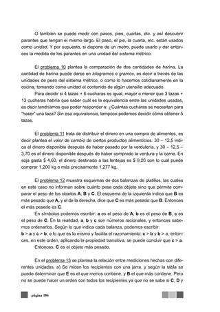 O también se puede medir con pasos, pies, cuartas, etc. y así descubrir
parantes que tengan el mismo largo. El paso, el pie, la cuarta, etc. están usados
como unidad. Y por supuesto, si dispone de un metro, puede usarlo y dar enton-
ces la medida de los parantes en una unidad del sistema métrico.
El problema 10 plantea la comparación de dos cantidades de harina. La
cantidad de harina puede darse en kilogramos o gramos, es decir a través de las
unidades de peso del sistema métrico, o como lo hacemos cotidianamente en la
cocina, tomando como unidad el contenido de algún utensilio adecuado.
Para decidir si 4 tazas + 6 cucharas es igual, mayor o menor que 3 tazas +
13 cucharas habría que saber cuál es la equivalencia entre las unidades usadas,
es decir tendríamos que poder responder a: ¿Cuántas cucharas se necesitan para
“hacer” una taza? Sin esa equivalencia, tampoco podemos decidir cómo obtener 5
tazas.
El problema 11 trata de distribuir el dinero en una compra de alimentos, es
decir plantea el valor de cambio de ciertos productos alimenticios. 30 – 12,5 indi-
ca el dinero disponible después de haber pasado por la verdulería, y 30 – 12,5 –
3,70 es el dinero disponible después de haber comprado la verdura y la carne. En
soja gasta $ 4,60, el dinero destinado a las lentejas es $ 9,20 con lo cual puede
comprar 1,200 kg o más precisamente 1,277 kg.
El problema 12 muestra esquemas de dos balanzas de platillos, las cuales
en este caso no informan sobre cuánto pesa cada objeto sino que permite com-
parar el peso de los objetos A, B y C. El esquema de la izquierda indica que B es
más pesado que A, y el de la derecha, dice que C es más pesado que B. Entonces
el más pesado es C.
En símbolos podemos escribir: a es el peso de A, b es el peso de B, c es
el peso de C. En la realidad, a, b y c son números racionales, y entonces sabe-
mos ordenarlos. Según lo que indica cada balanza, podemos escribir:
b > a y c > b, o lo que es lo mismo y facilita el razonamiento: c > b y b > a, enton-
ces, en este orden, aplicando la propiedad transitiva, se puede concluir que c > a.
Entonces, C es el objeto más pesado.
En el problema 13 se plantea la relación entre mediciones hechas con dife-
rentes unidades. a) Se miden los recipientes con una jarra, y según la tabla se
puede determinar que E es el que menos contiene, y B el que más contiene. Pero
no se puede hacer un orden con todos los recipientes ya que no se sabe si C, D y
página 186
 
