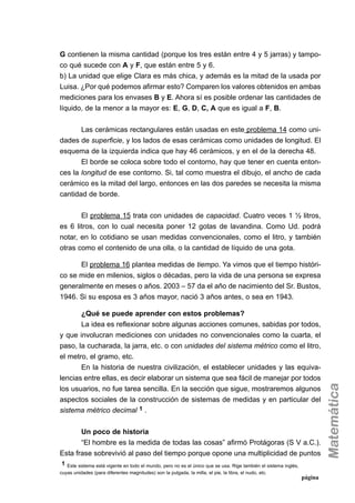 G contienen la misma cantidad (porque los tres están entre 4 y 5 jarras) y tampo-
co qué sucede con A y F, que están entre 5 y 6.
b) La unidad que elige Clara es más chica, y además es la mitad de la usada por
Luisa. ¿Por qué podemos afirmar esto? Comparen los valores obtenidos en ambas
mediciones para los envases B y E. Ahora sí es posible ordenar las cantidades de
líquido, de la menor a la mayor es: E, G, D, C, A que es igual a F, B.
Las cerámicas rectangulares están usadas en este problema 14 como uni-
dades de superficie, y los lados de esas cerámicas como unidades de longitud. El
esquema de la izquierda indica que hay 46 cerámicos, y en el de la derecha 48.
El borde se coloca sobre todo el contorno, hay que tener en cuenta enton-
ces la longitud de ese contorno. Si, tal como muestra el dibujo, el ancho de cada
cerámico es la mitad del largo, entonces en las dos paredes se necesita la misma
cantidad de borde.
El problema 15 trata con unidades de capacidad. Cuatro veces 1 ½ litros,
es 6 litros, con lo cual necesita poner 12 gotas de lavandina. Como Ud. podrá
notar, en lo cotidiano se usan medidas convencionales, como el litro, y también
otras como el contenido de una olla, o la cantidad de líquido de una gota.
El problema 16 plantea medidas de tiempo. Ya vimos que el tiempo históri-
co se mide en milenios, siglos o décadas, pero la vida de una persona se expresa
generalmente en meses o años. 2003 – 57 da el año de nacimiento del Sr. Bustos,
1946. Si su esposa es 3 años mayor, nació 3 años antes, o sea en 1943.
¿Qué se puede aprender con estos problemas?
La idea es reflexionar sobre algunas acciones comunes, sabidas por todos,
y que involucran mediciones con unidades no convencionales como la cuarta, el
paso, la cucharada, la jarra, etc. o con unidades del sistema métrico como el litro,
el metro, el gramo, etc.
En la historia de nuestra civilización, el establecer unidades y las equiva-
lencias entre ellas, es decir elaborar un sistema que sea fácil de manejar por todos
los usuarios, no fue tarea sencilla. En la sección que sigue, mostraremos algunos
aspectos sociales de la construcción de sistemas de medidas y en particular del
sistema métrico decimal 1 .
Un poco de historia
“El hombre es la medida de todas las cosas” afirmó Protágoras (S V a.C.).
Esta frase sobrevivió al paso del tiempo porque opone una multiplicidad de puntos
página
1 Este sistema está vigente en todo el mundo, pero no es el único que se usa. Rige también el sistema inglés,
cuyas unidades (para diferentes magnitudes) son la pulgada, la milla, el pie, la libra, el nudo, etc.
 